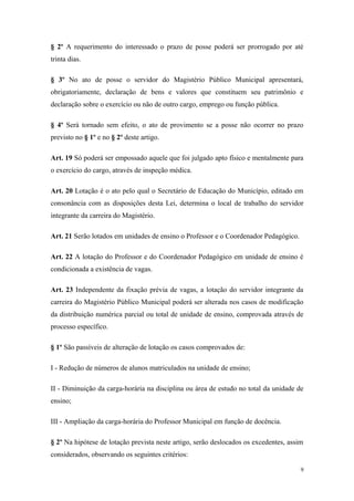 § 2º A requerimento do interessado o prazo de posse poderá ser prorrogado por até
trinta dias.
§ 3º No ato de posse o servidor do Magistério Público Municipal apresentará,
obrigatoriamente, declaração de bens e valores que constituem seu patrimônio e
declaração sobre o exercício ou não de outro cargo, emprego ou função pública.
§ 4º Será tornado sem efeito, o ato de provimento se a posse não ocorrer no prazo
previsto no § 1º e no § 2º deste artigo.
Art. 19 Só poderá ser empossado aquele que foi julgado apto físico e mentalmente para
o exercício do cargo, através de inspeção médica.
Art. 20 Lotação é o ato pelo qual o Secretário de Educação do Município, editado em
consonância com as disposições desta Lei, determina o local de trabalho do servidor
integrante da carreira do Magistério.
Art. 21 Serão lotados em unidades de ensino o Professor e o Coordenador Pedagógico.
Art. 22 A lotação do Professor e do Coordenador Pedagógico em unidade de ensino é
condicionada a existência de vagas.
Art. 23 Independente da fixação prévia de vagas, a lotação do servidor integrante da
carreira do Magistério Público Municipal poderá ser alterada nos casos de modificação
da distribuição numérica parcial ou total de unidade de ensino, comprovada através de
processo específico.
§ 1º São passíveis de alteração de lotação os casos comprovados de:
I - Redução de números de alunos matriculados na unidade de ensino;
II - Diminuição da carga-horária na disciplina ou área de estudo no total da unidade de
ensino;
III - Ampliação da carga-horária do Professor Municipal em função de docência.
§ 2º Na hipótese de lotação prevista neste artigo, serão deslocados os excedentes, assim
considerados, observando os seguintes critérios:
9
 