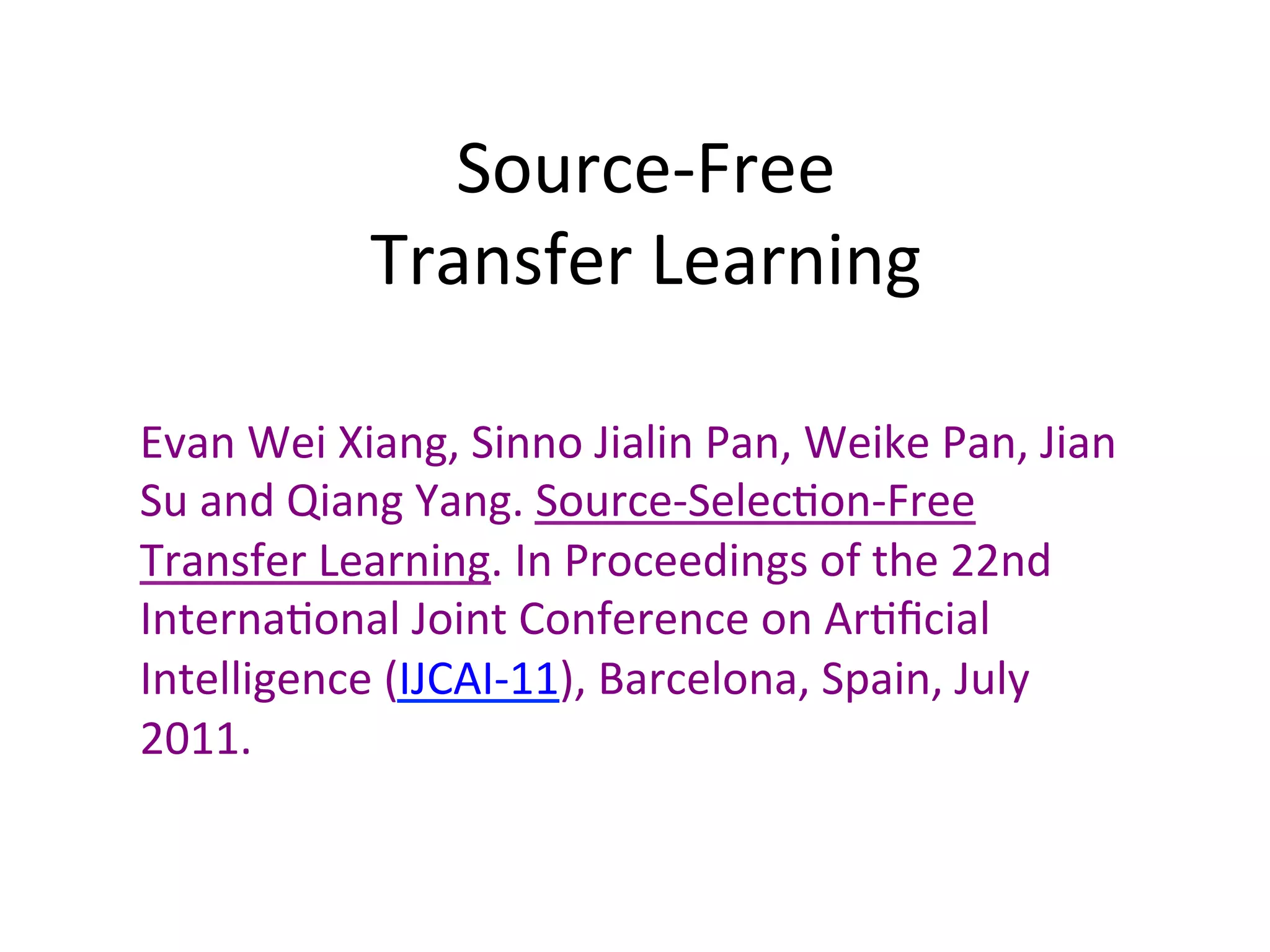 Source-Free		
Transfer	Learning	
Evan	Wei	Xiang,	Sinno	Jialin	Pan,	Weike	Pan,	Jian	
Su	and	Qiang	Yang.	Source-Selec7on-Free	
Transfer	Learning.	In	Proceedings	of	the	22nd	
Interna7onal	Joint	Conference	on	Ar7ﬁcial	
Intelligence	(IJCAI-11),	Barcelona,	Spain,	July	
2011.		
 
