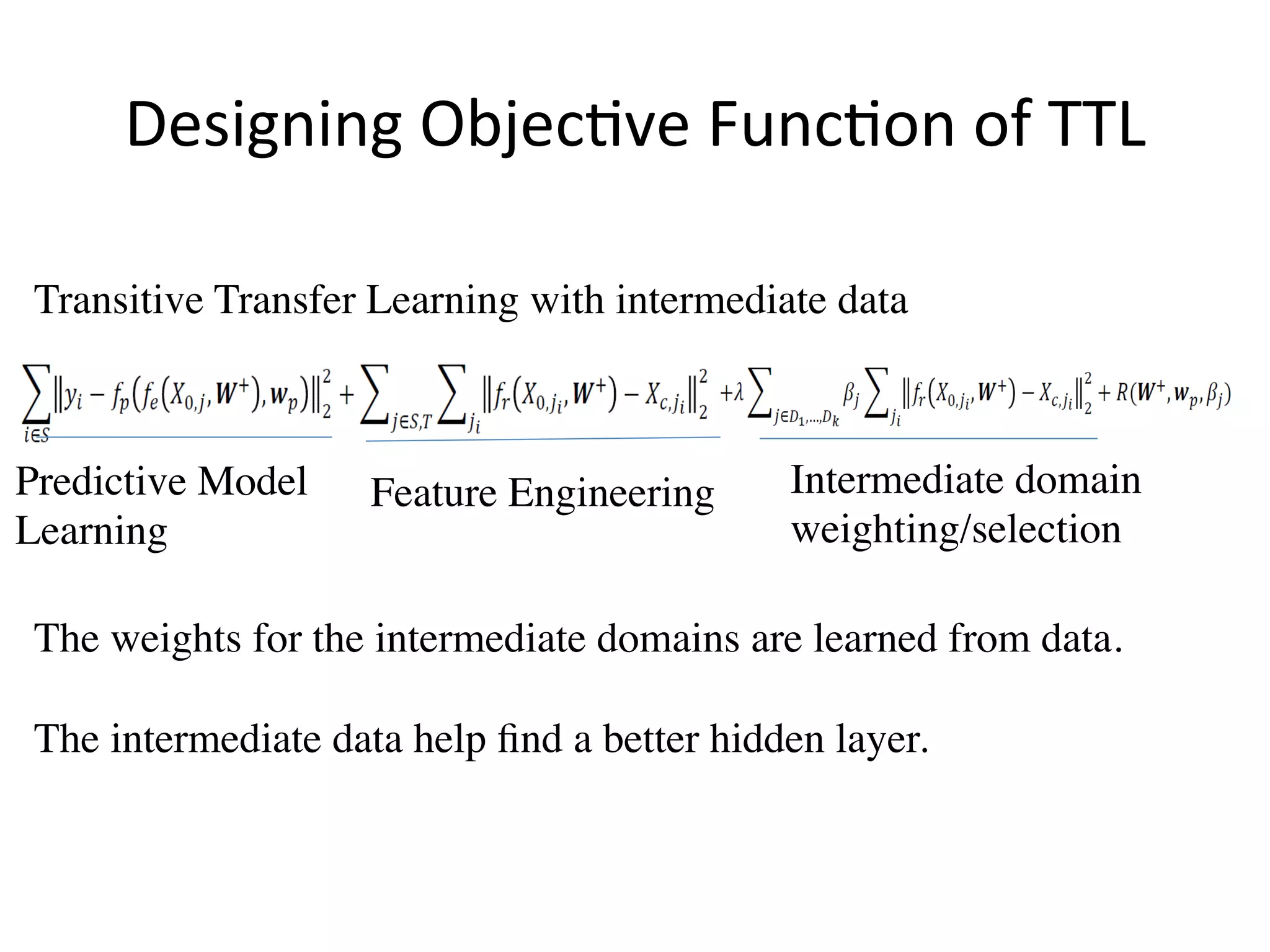Designing	Objec7ve	Func7on	of	TTL	
Transitive Transfer Learning with intermediate data
Intermediate domain 	
weighting/selection
The weights for the intermediate domains are learned from data. 	
	
The intermediate data help ﬁnd a better hidden layer.
Predictive Model
Learning
Feature Engineering
 