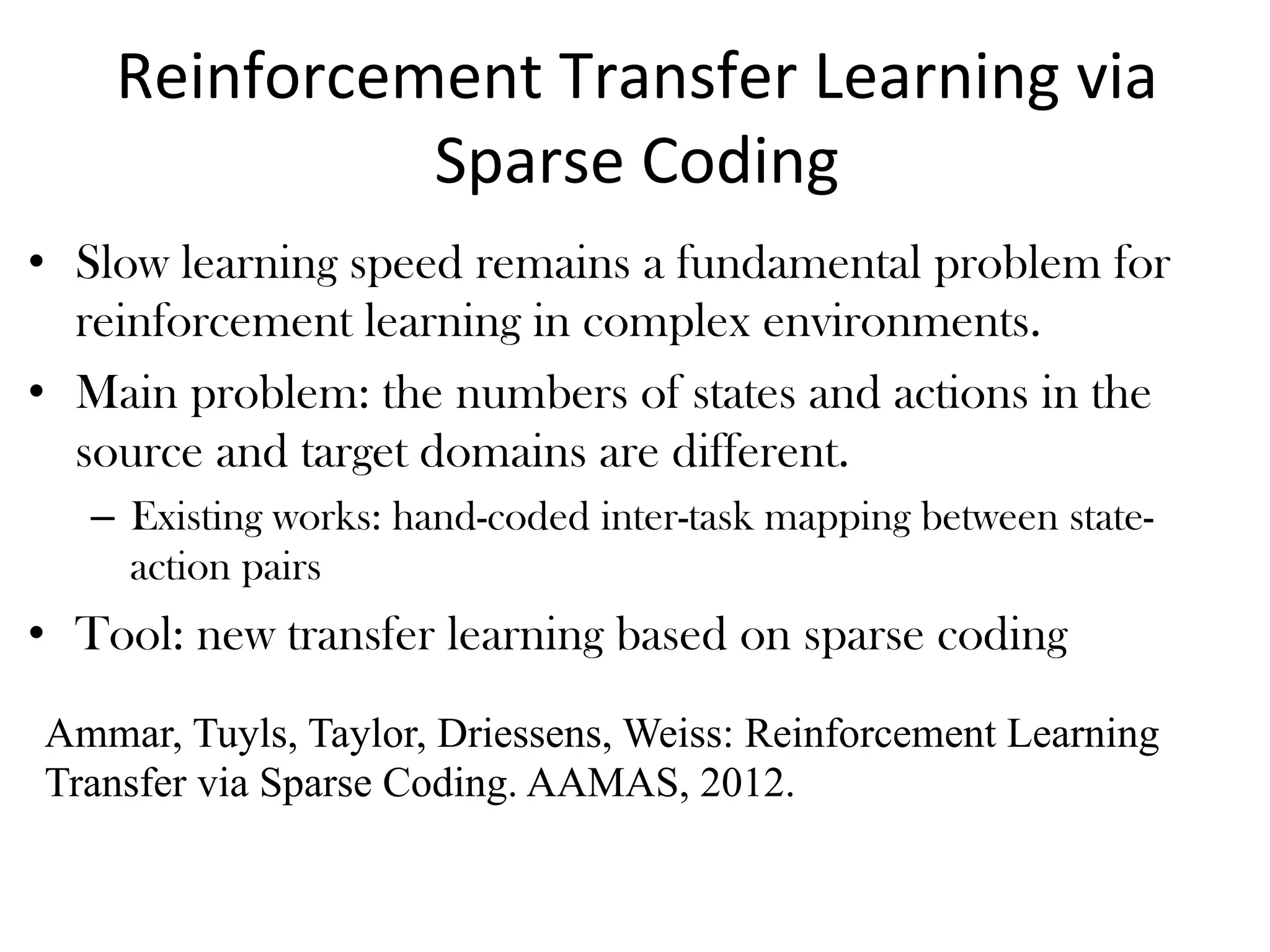 Reinforcement	Transfer	Learning	via	
Sparse	Coding
•  Slow learning speed remains a fundamental problem for
reinforcement learning in complex environments.
•  Main problem: the numbers of states and actions in the
source and target domains are different.
–  Existing works: hand-coded inter-task mapping between state-
action pairs
•  Tool: new transfer learning based on sparse coding
Ammar, Tuyls, Taylor, Driessens, Weiss: Reinforcement Learning
Transfer via Sparse Coding. AAMAS, 2012.
 