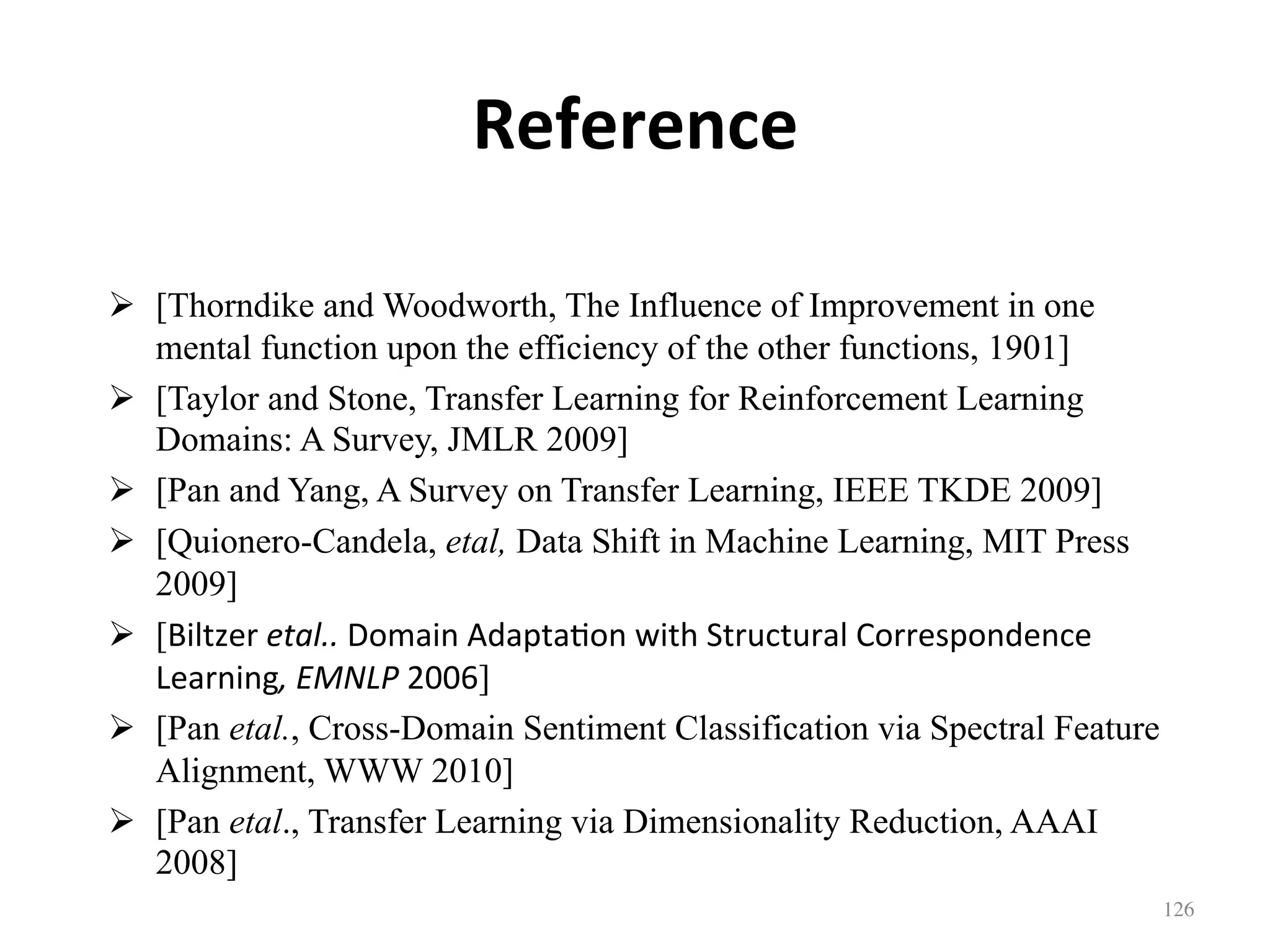 Reference
!  [Thorndike and Woodworth, The Influence of Improvement in one
mental function upon the efficiency of the other functions, 1901]
!  [Taylor and Stone, Transfer Learning for Reinforcement Learning
Domains: A Survey, JMLR 2009]
!  [Pan and Yang, A Survey on Transfer Learning, IEEE TKDE 2009]
!  [Quionero-Candela, etal, Data Shift in Machine Learning, MIT Press
2009]
!  [Biltzer	etal..	Domain	Adapta7on	with	Structural	Correspondence	
Learning,	EMNLP	2006]
!  [Pan etal., Cross-Domain Sentiment Classification via Spectral Feature
Alignment, WWW 2010]
!  [Pan etal., Transfer Learning via Dimensionality Reduction, AAAI
2008]
126	
 