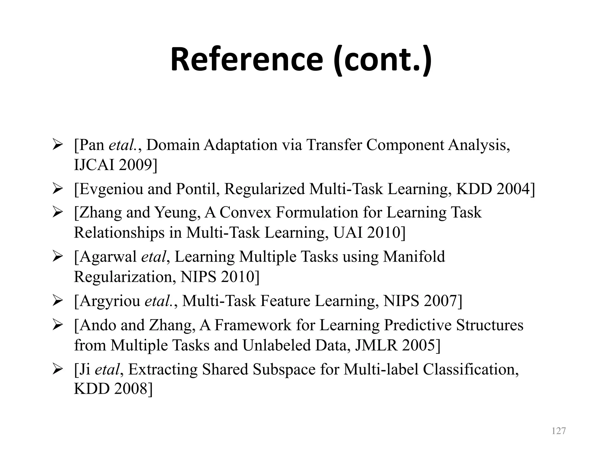 Reference	(cont.)
!  [Pan etal., Domain Adaptation via Transfer Component Analysis,
IJCAI 2009]
!  [Evgeniou and Pontil, Regularized Multi-Task Learning, KDD 2004]
!  [Zhang and Yeung, A Convex Formulation for Learning Task
Relationships in Multi-Task Learning, UAI 2010]
!  [Agarwal etal, Learning Multiple Tasks using Manifold
Regularization, NIPS 2010]
!  [Argyriou etal., Multi-Task Feature Learning, NIPS 2007]
!  [Ando and Zhang, A Framework for Learning Predictive Structures
from Multiple Tasks and Unlabeled Data, JMLR 2005]
!  [Ji etal, Extracting Shared Subspace for Multi-label Classification,
KDD 2008]
127	
 