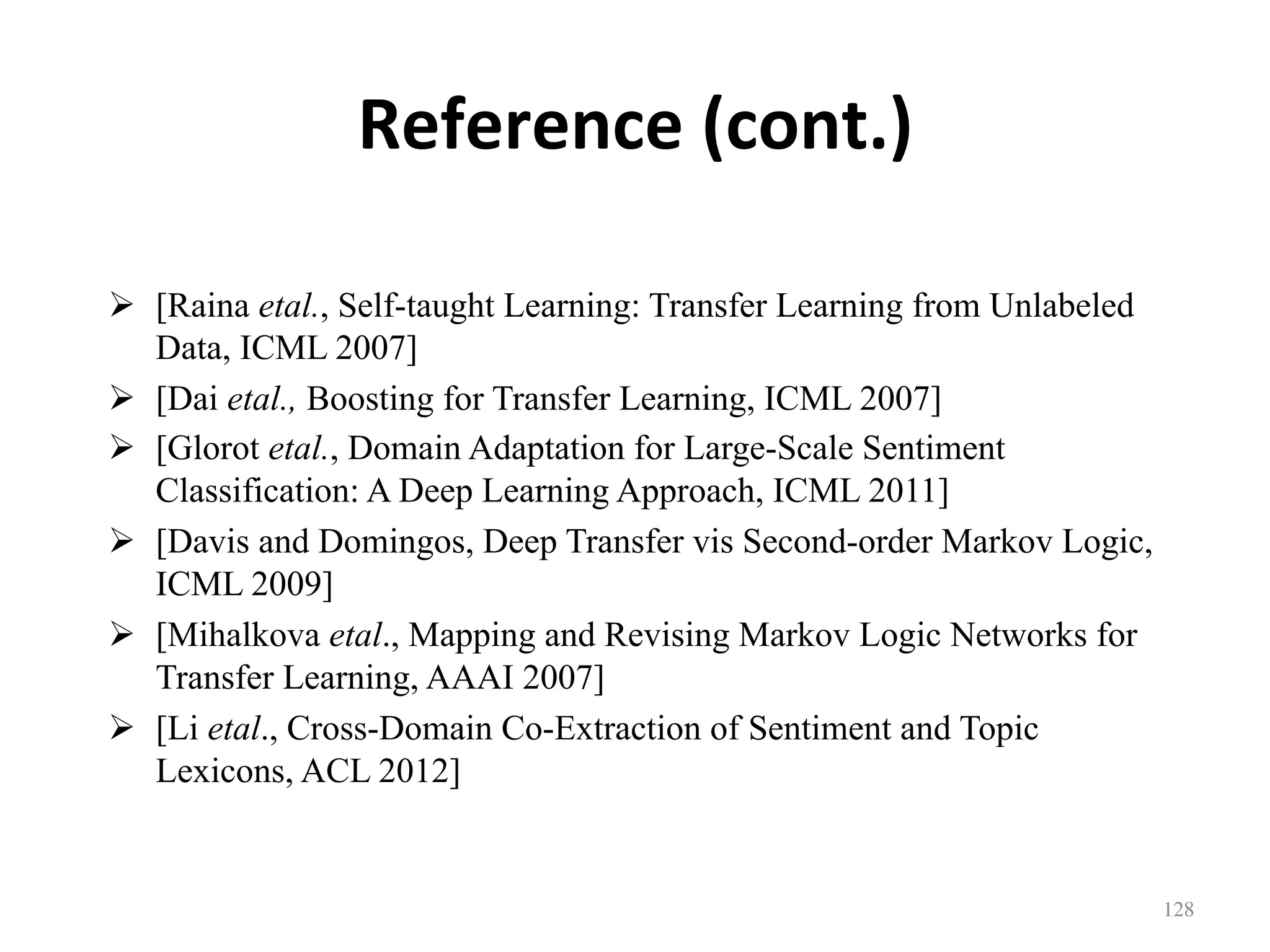 Reference	(cont.)
!  [Raina etal., Self-taught Learning: Transfer Learning from Unlabeled
Data, ICML 2007]
!  [Dai etal., Boosting for Transfer Learning, ICML 2007]
!  [Glorot etal., Domain Adaptation for Large-Scale Sentiment
Classification: A Deep Learning Approach, ICML 2011]
!  [Davis and Domingos, Deep Transfer vis Second-order Markov Logic,
ICML 2009]
!  [Mihalkova etal., Mapping and Revising Markov Logic Networks for
Transfer Learning, AAAI 2007]
!  [Li etal., Cross-Domain Co-Extraction of Sentiment and Topic
Lexicons, ACL 2012]
128	
 