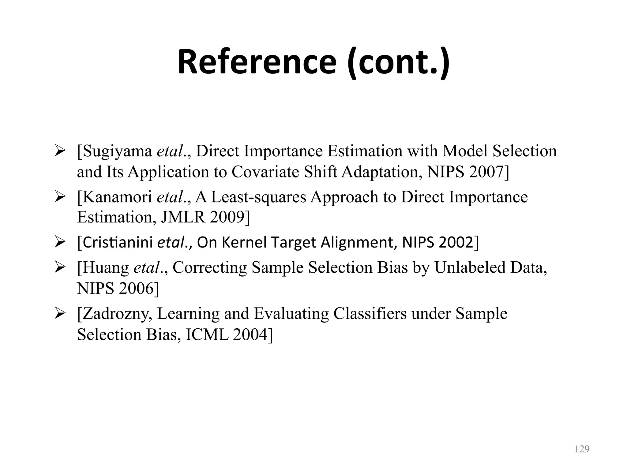 Reference	(cont.)
!  [Sugiyama etal., Direct Importance Estimation with Model Selection
and Its Application to Covariate Shift Adaptation, NIPS 2007]
!  [Kanamori etal., A Least-squares Approach to Direct Importance
Estimation, JMLR 2009]
!  [Cris7anini	etal.,	On	Kernel	Target	Alignment,	NIPS	2002]
!  [Huang etal., Correcting Sample Selection Bias by Unlabeled Data,
NIPS 2006]
!  [Zadrozny, Learning and Evaluating Classifiers under Sample
Selection Bias, ICML 2004]
129	
 