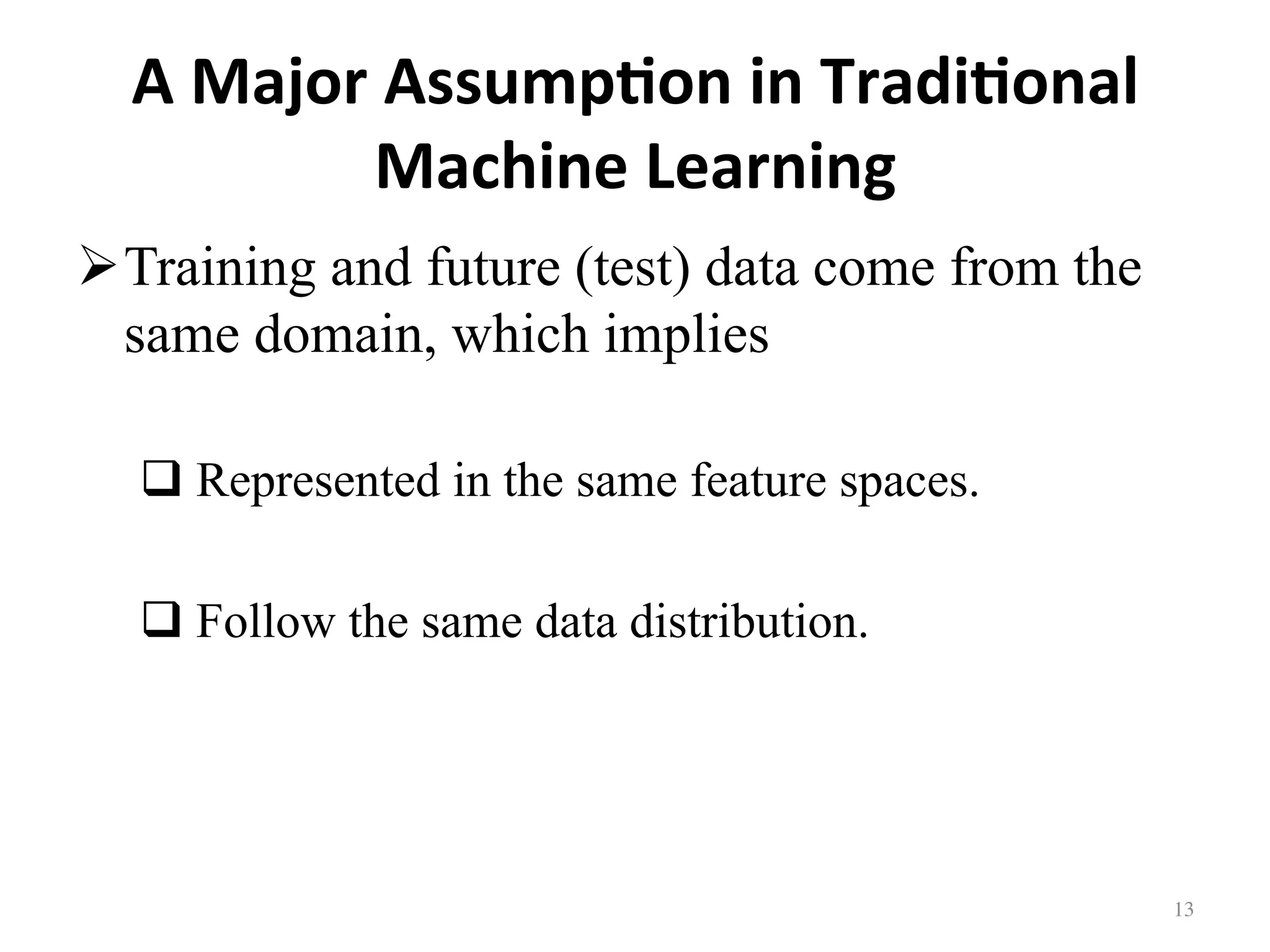 A	Major	Assump7on	in	Tradi7onal	
Machine	Learning
! Training and future (test) data come from the
same domain, which implies
# Represented in the same feature spaces.
# Follow the same data distribution.
13	
 