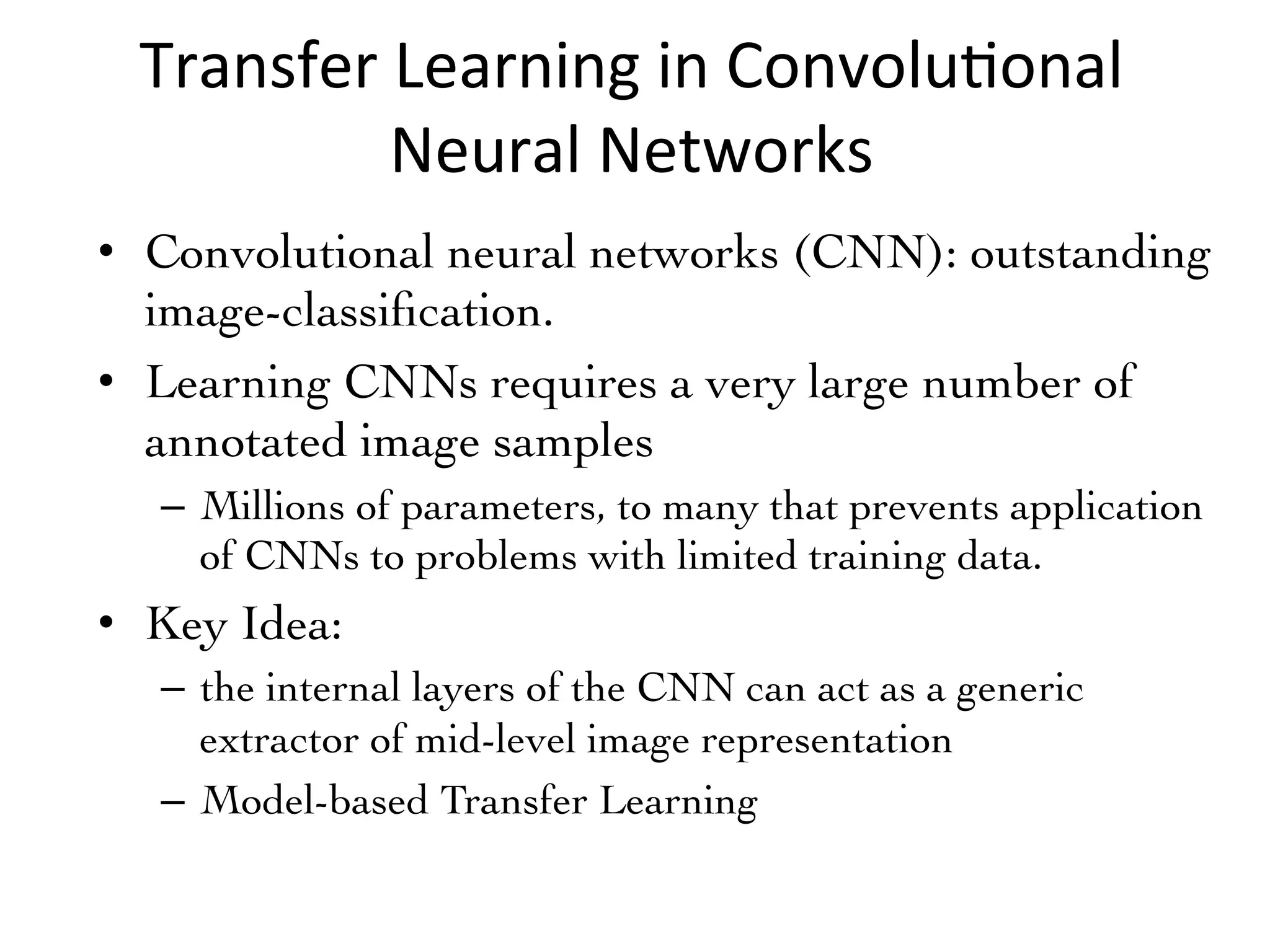 Transfer	Learning	in	Convolu7onal	
Neural	Networks
•  Convolutional neural networks (CNN): outstanding
image-classiﬁcation.	
•  Learning CNNs requires a very large number of
annotated image samples	
–  Millions of parameters, to many that prevents application
of CNNs to problems with limited training data.	
•  Key Idea: 	
–  the internal layers of the CNN can act as a generic
extractor of mid-level image representation	
–  Model-based Transfer Learning	
 