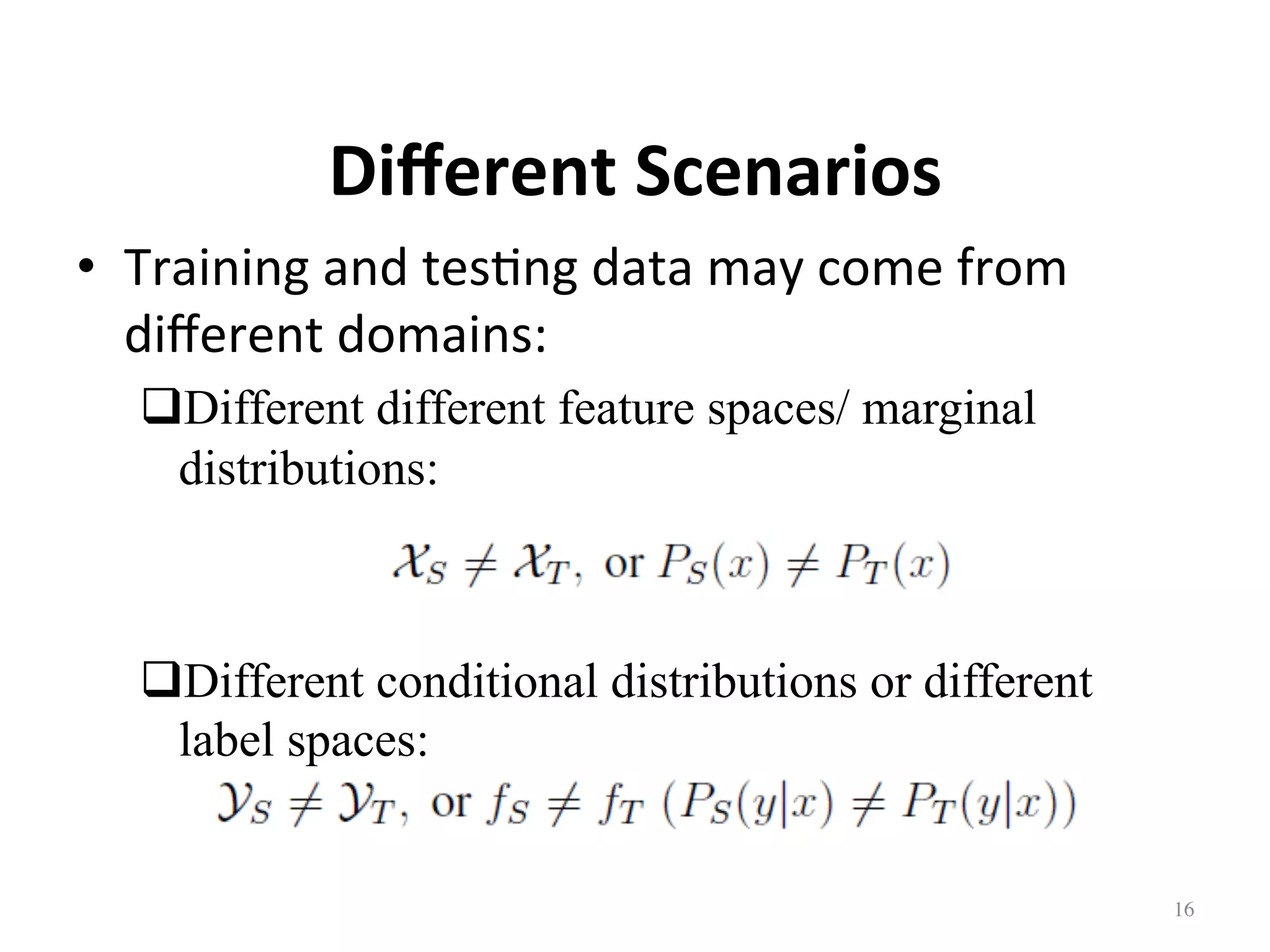 Diﬀerent	Scenarios	
•  Training	and	tes7ng	data	may	come	from	
diﬀerent	domains:	
# Different different feature spaces/ marginal
distributions:
# Different conditional distributions or different
label spaces:
16	
 