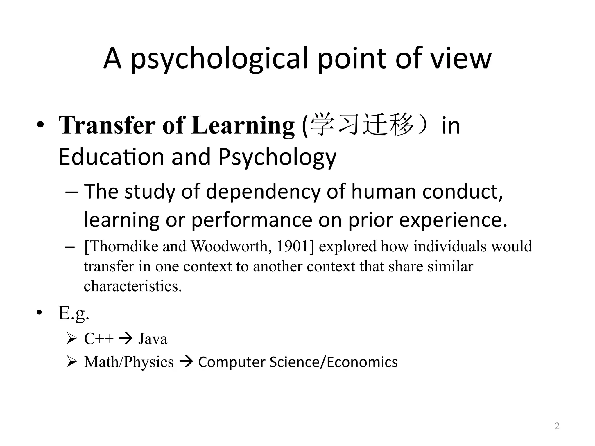 A	psychological	point	of	view
•  Transfer of Learning	(学习迁移）in	
Educa7on	and	Psychology		
– The	study	of	dependency	of	human	conduct,	
learning	or	performance	on	prior	experience.
–  [Thorndike and Woodworth, 1901] explored how individuals would
transfer in one context to another context that share similar
characteristics.
•  E.g.
!  C++ " Java
!  Math/Physics "	Computer	Science/Economics
2	
 