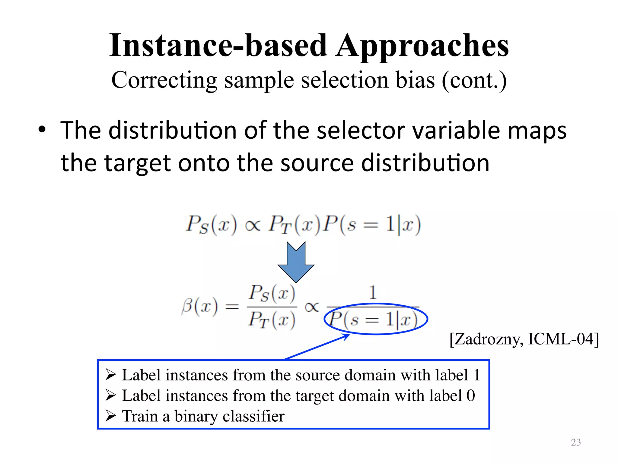 Instance-based Approaches
Correcting sample selection bias (cont.)	
•  The	distribu7on	of	the	selector	variable	maps	
the	target	onto	the	source	distribu7on		
23	
! Label instances from the source domain with label 1	
! Label instances from the target domain with label 0	
! Train a binary classifier
[Zadrozny, ICML-04]
 