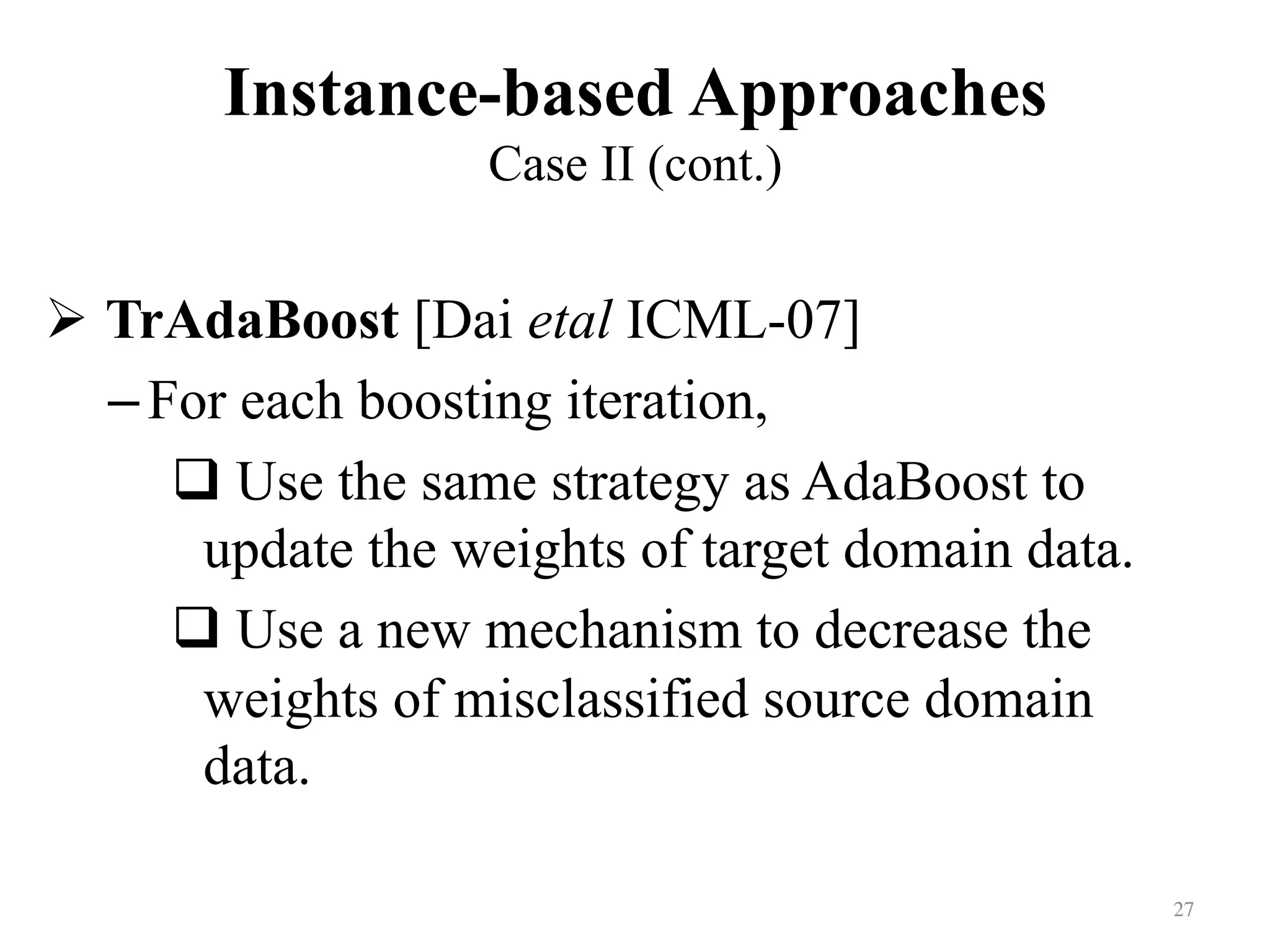 Instance-based Approaches
Case II (cont.)	
! TrAdaBoost [Dai etal ICML-07]
– For each boosting iteration,
# Use the same strategy as AdaBoost to
update the weights of target domain data.
# Use a new mechanism to decrease the
weights of misclassified source domain
data.
27	
 