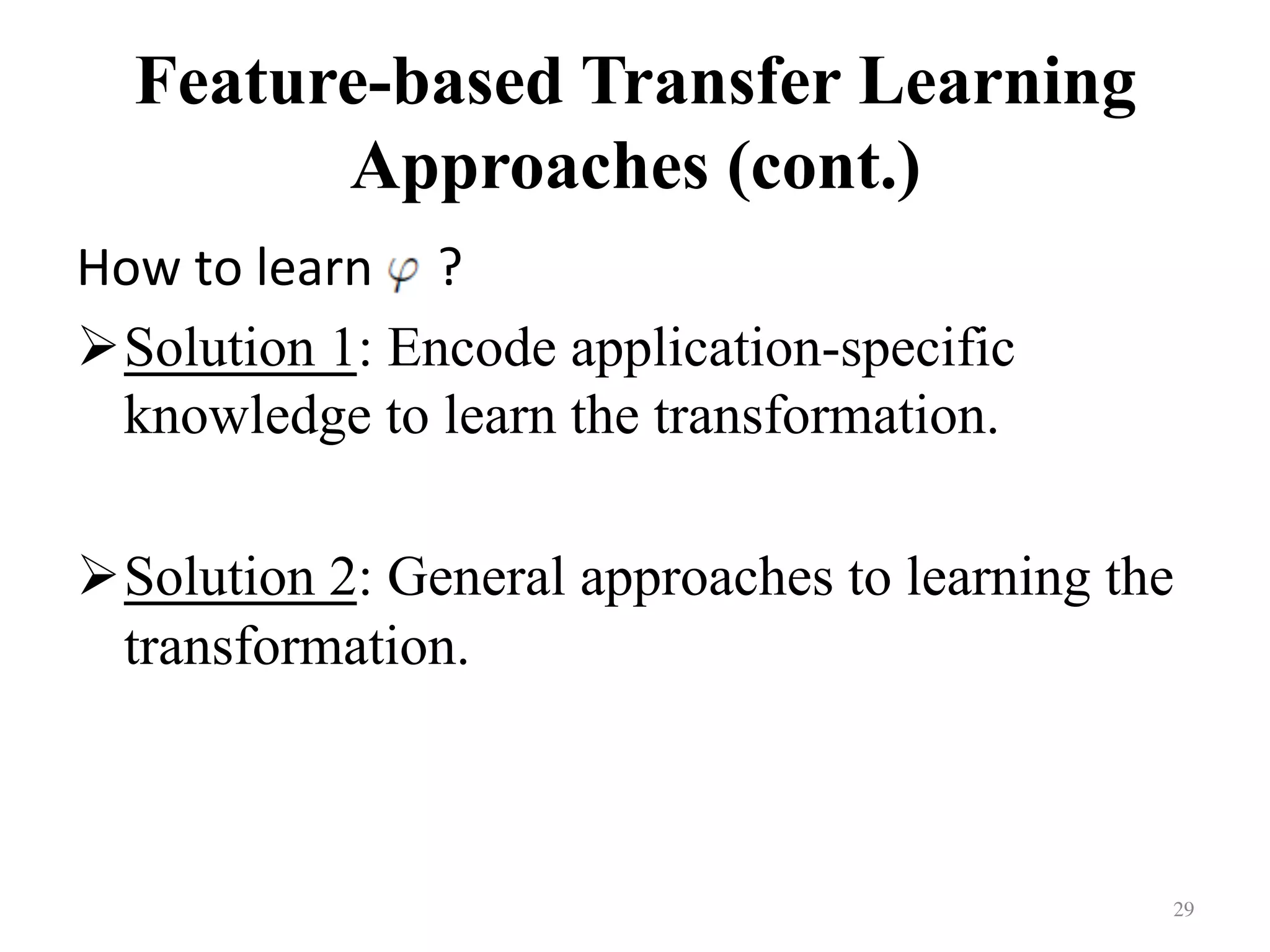 Feature-based Transfer Learning
Approaches (cont.)	
How	to	learn					?	
! Solution 1: Encode application-specific
knowledge to learn the transformation.
! Solution 2: General approaches to learning the
transformation.
29	
 