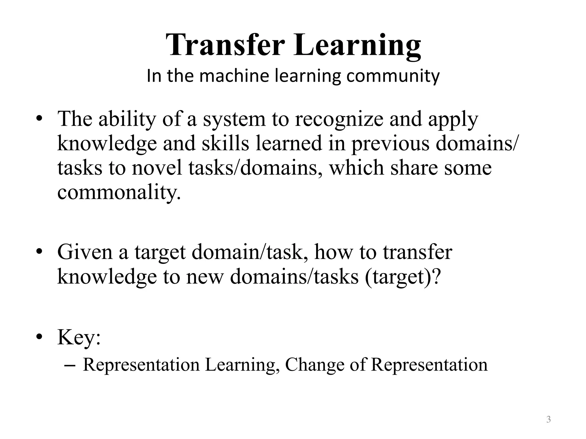 Transfer Learning	
In	the	machine	learning	community
•  The ability of a system to recognize and apply
knowledge and skills learned in previous domains/
tasks to novel tasks/domains, which share some
commonality.
•  Given a target domain/task, how to transfer
knowledge to new domains/tasks (target)?
•  Key:
–  Representation Learning, Change of Representation
3	
 