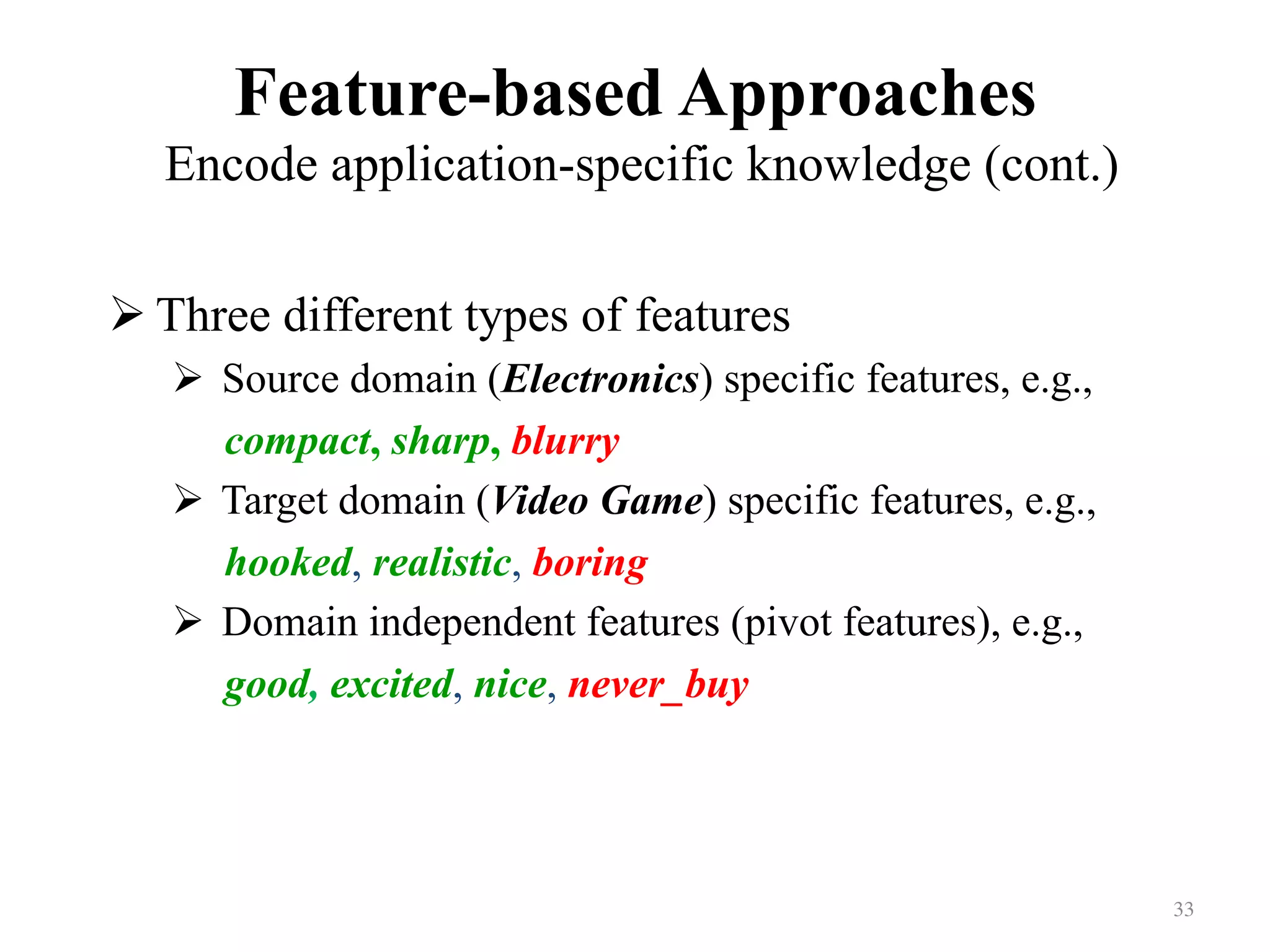 Feature-based Approaches
Encode application-specific knowledge (cont.)	
! Three different types of features
!  Source domain (Electronics) specific features, e.g.,
compact, sharp, blurry
!  Target domain (Video Game) specific features, e.g.,
hooked, realistic, boring
!  Domain independent features (pivot features), e.g.,
good, excited, nice, never_buy
33	
 