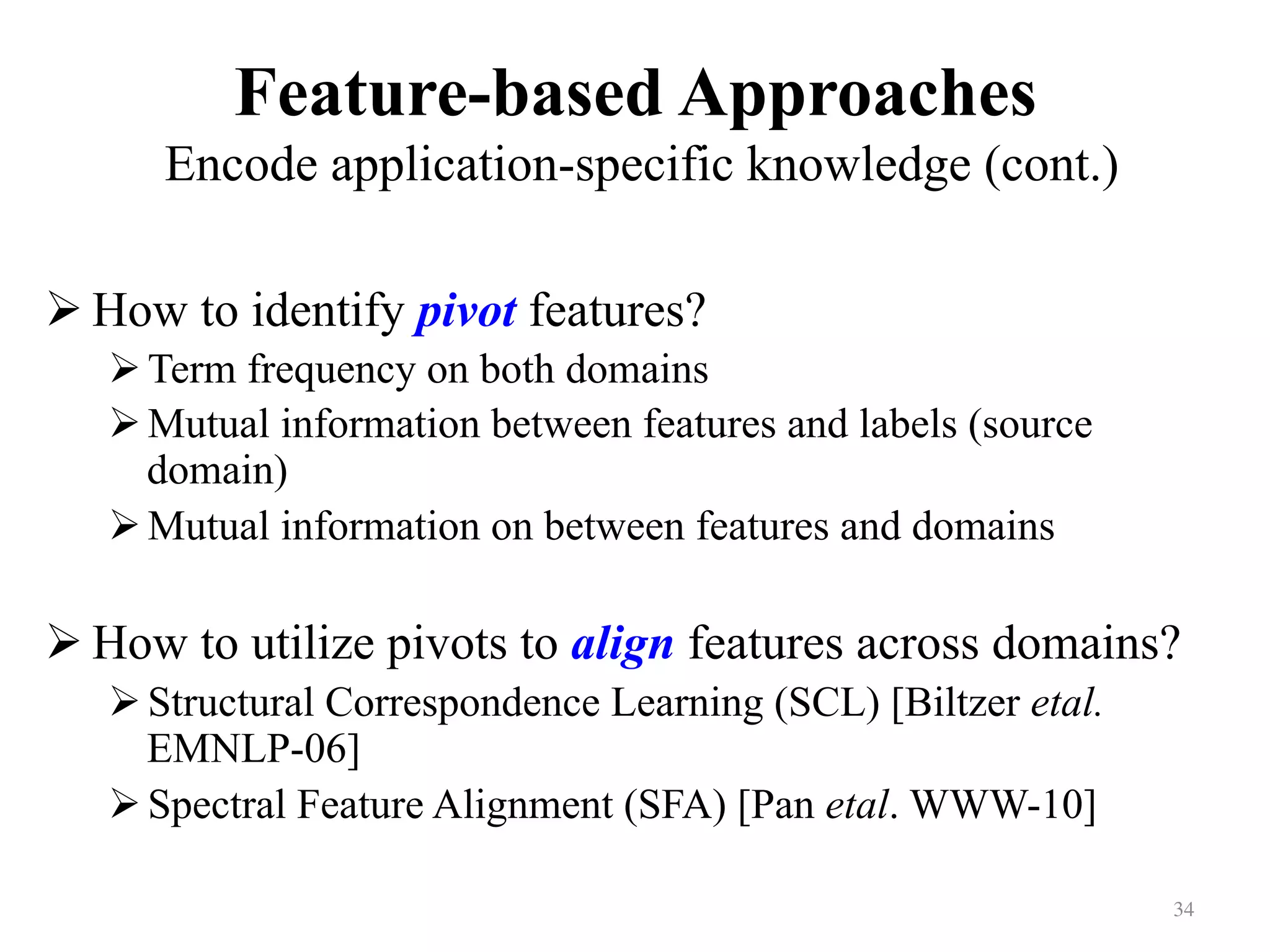 Feature-based Approaches
Encode application-specific knowledge (cont.)	
! How to identify pivot features?
! Term frequency on both domains
! Mutual information between features and labels (source
domain)
! Mutual information on between features and domains
! How to utilize pivots to align features across domains?
! Structural Correspondence Learning (SCL) [Biltzer etal.
EMNLP-06]
! Spectral Feature Alignment (SFA) [Pan etal. WWW-10]
34	
 