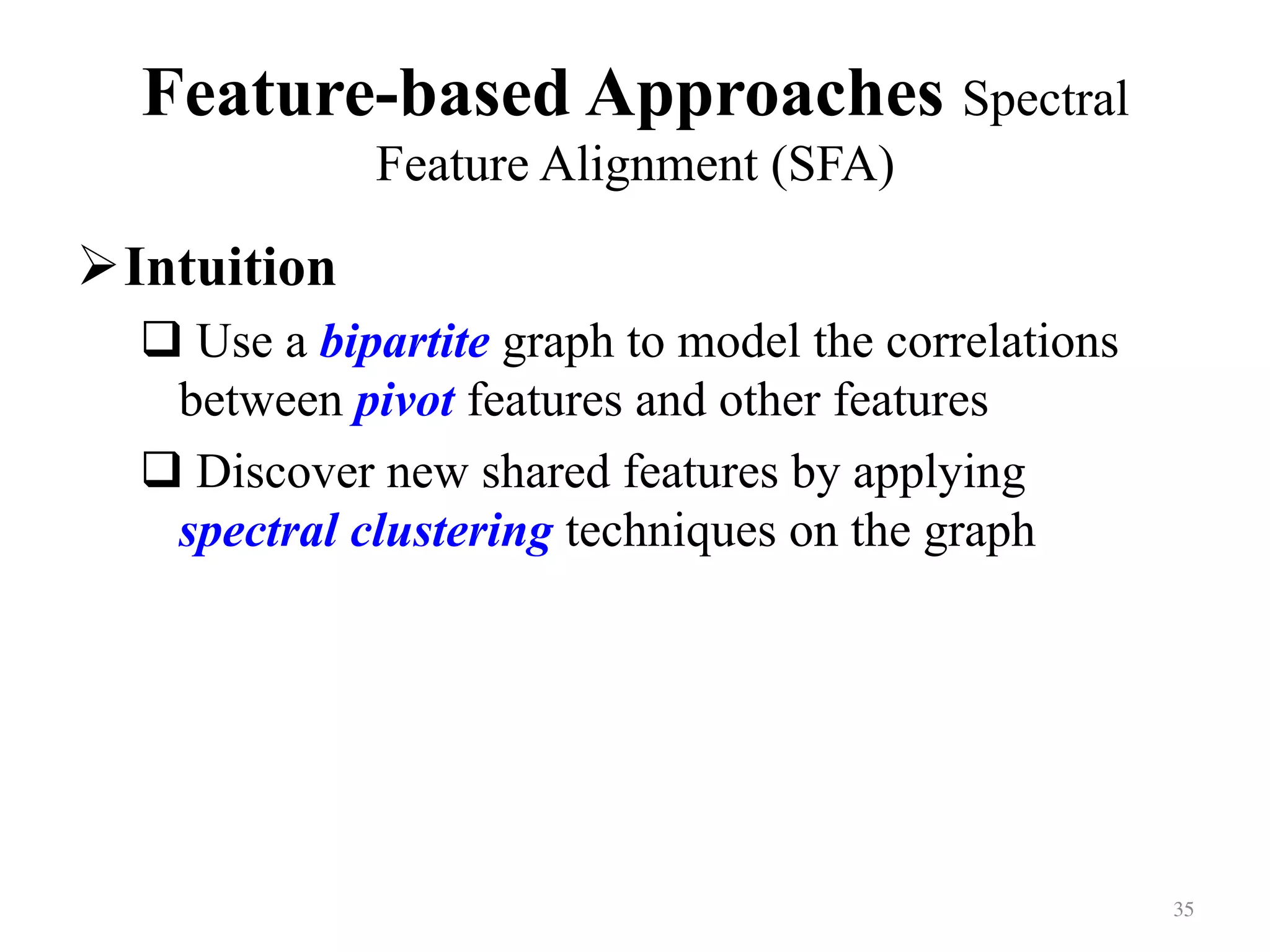 Feature-based Approaches Spectral
Feature Alignment (SFA)	
! Intuition
# Use a bipartite graph to model the correlations
between pivot features and other features
# Discover new shared features by applying
spectral clustering techniques on the graph
35	
 