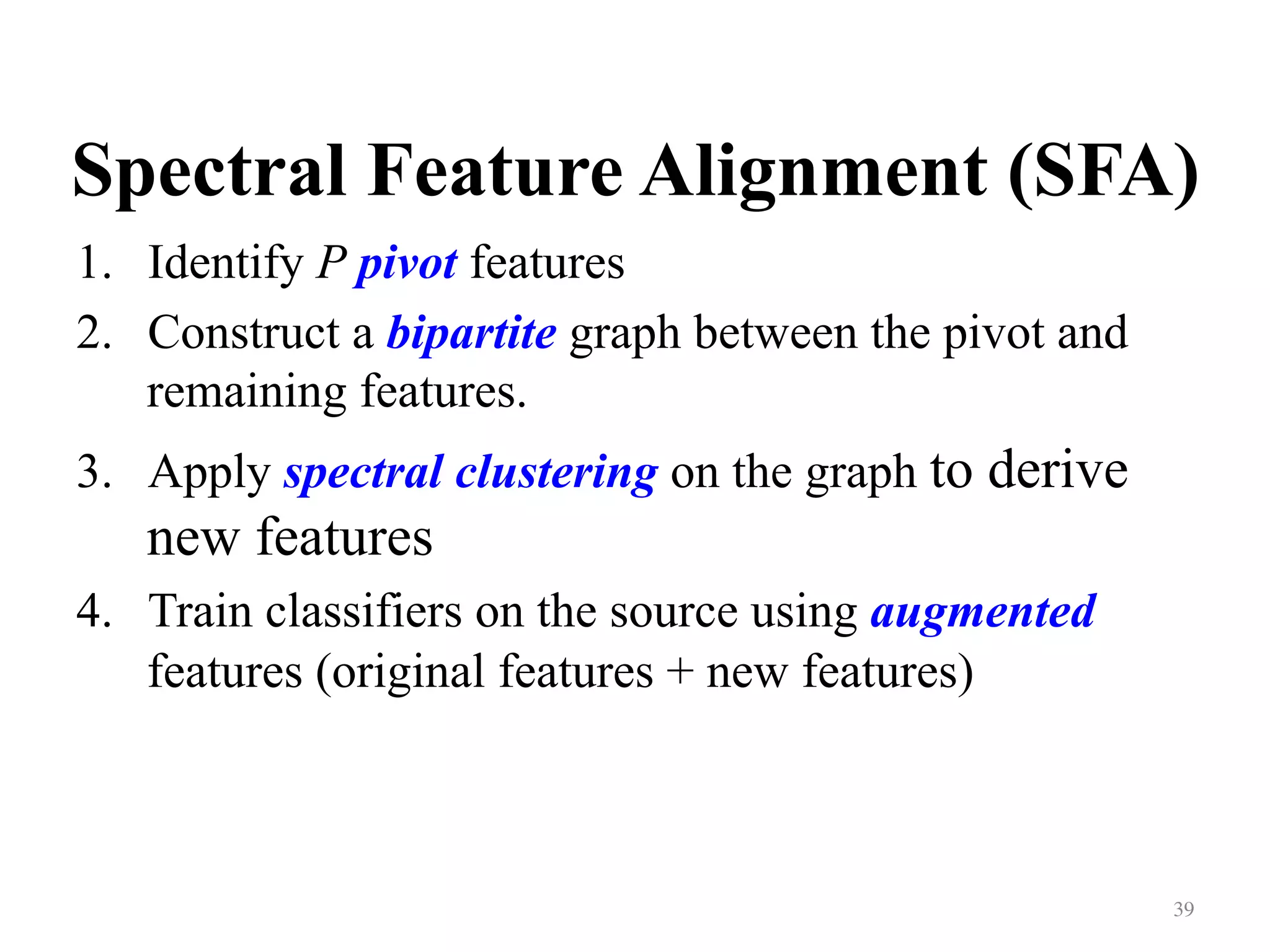 Spectral Feature Alignment (SFA)	
1.  Identify P pivot features
2.  Construct a bipartite graph between the pivot and
remaining features.
3.  Apply spectral clustering on the graph to derive
new features
4.  Train classifiers on the source using augmented
features (original features + new features)
39	
 