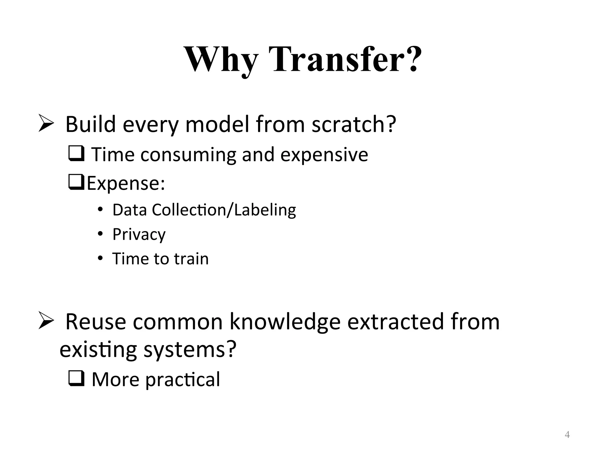 Why Transfer?
! 	Build	every	model	from	scratch?		
# 	Time	consuming	and	expensive	
# Expense:	
•  Data	Collec7on/Labeling	
•  Privacy	
•  Time	to	train	
! 	Reuse	common	knowledge	extracted	from	
exis7ng	systems?	
# 	More	prac7cal	
4	
 