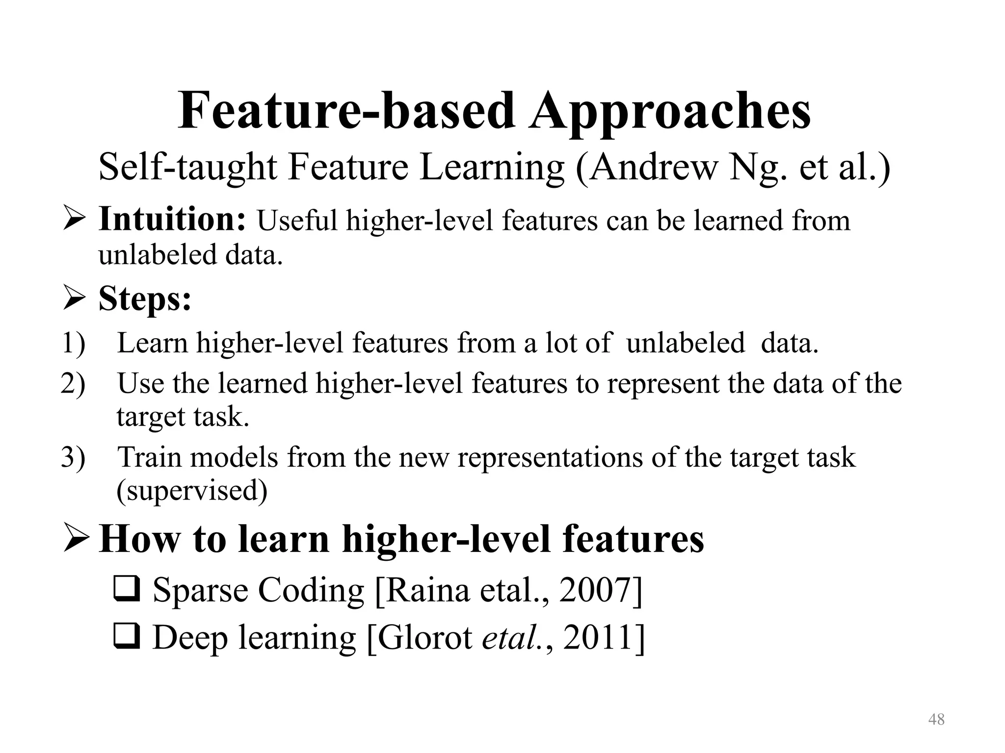 Feature-based Approaches
Self-taught Feature Learning (Andrew Ng. et al.)	
! Intuition: Useful higher-level features can be learned from
unlabeled data.
! Steps:
1)  Learn higher-level features from a lot of unlabeled data.
2)  Use the learned higher-level features to represent the data of the
target task.
3)  Train models from the new representations of the target task
(supervised)
! How to learn higher-level features
# Sparse Coding [Raina etal., 2007]
# Deep learning [Glorot etal., 2011]
48	
 