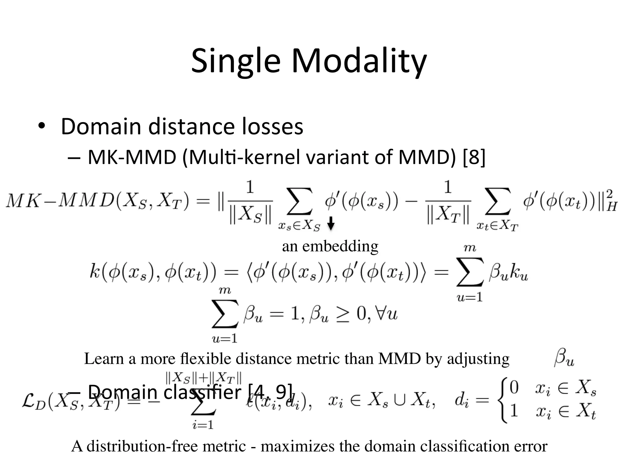 Single	Modality
•  Domain	distance	losses	
–  MK-MMD	(Mul7-kernel	variant	of	MMD)	[8]	
–  Domain	classiﬁer	[4,	9]
an embedding
A distribution-free metric - maximizes the domain classiﬁcation error
Learn a more ﬂexible distance metric than MMD by adjusting
 