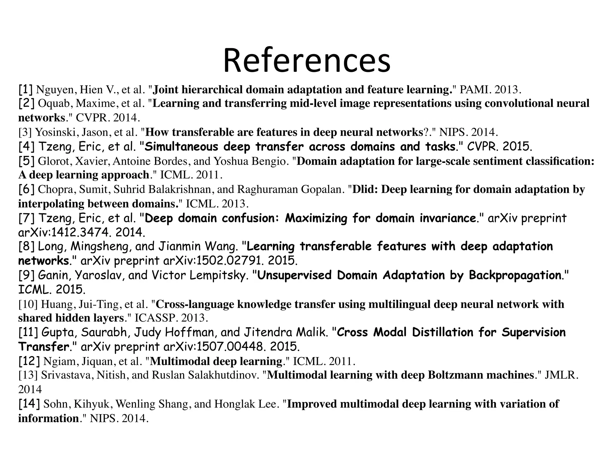 References
[1] Nguyen, Hien V., et al. "Joint hierarchical domain adaptation and feature learning." PAMI. 2013.
[2] Oquab, Maxime, et al. "Learning and transferring mid-level image representations using convolutional neural
networks." CVPR. 2014.	
[3] Yosinski, Jason, et al. "How transferable are features in deep neural networks?." NIPS. 2014.
[4] Tzeng, Eric, et al. "Simultaneous deep transfer across domains and tasks." CVPR. 2015.
[5] Glorot, Xavier, Antoine Bordes, and Yoshua Bengio. "Domain adaptation for large-scale sentiment classiﬁcation:
A deep learning approach." ICML. 2011.
[6] Chopra, Sumit, Suhrid Balakrishnan, and Raghuraman Gopalan. "Dlid: Deep learning for domain adaptation by
interpolating between domains." ICML. 2013.
[7] Tzeng, Eric, et al. "Deep domain confusion: Maximizing for domain invariance." arXiv preprint
arXiv:1412.3474. 2014.
[8] Long, Mingsheng, and Jianmin Wang. "Learning transferable features with deep adaptation
networks." arXiv preprint arXiv:1502.02791. 2015.
[9] Ganin, Yaroslav, and Victor Lempitsky. "Unsupervised Domain Adaptation by Backpropagation."
ICML. 2015.
[10] Huang, Jui-Ting, et al. "Cross-language knowledge transfer using multilingual deep neural network with
shared hidden layers." ICASSP. 2013.
[11] Gupta, Saurabh, Judy Hoffman, and Jitendra Malik. "Cross Modal Distillation for Supervision
Transfer." arXiv preprint arXiv:1507.00448. 2015.
[12] Ngiam, Jiquan, et al. "Multimodal deep learning." ICML. 2011.
[13] Srivastava, Nitish, and Ruslan Salakhutdinov. "Multimodal learning with deep Boltzmann machines." JMLR.
2014
[14] Sohn, Kihyuk, Wenling Shang, and Honglak Lee. "Improved multimodal deep learning with variation of
information." NIPS. 2014.
 