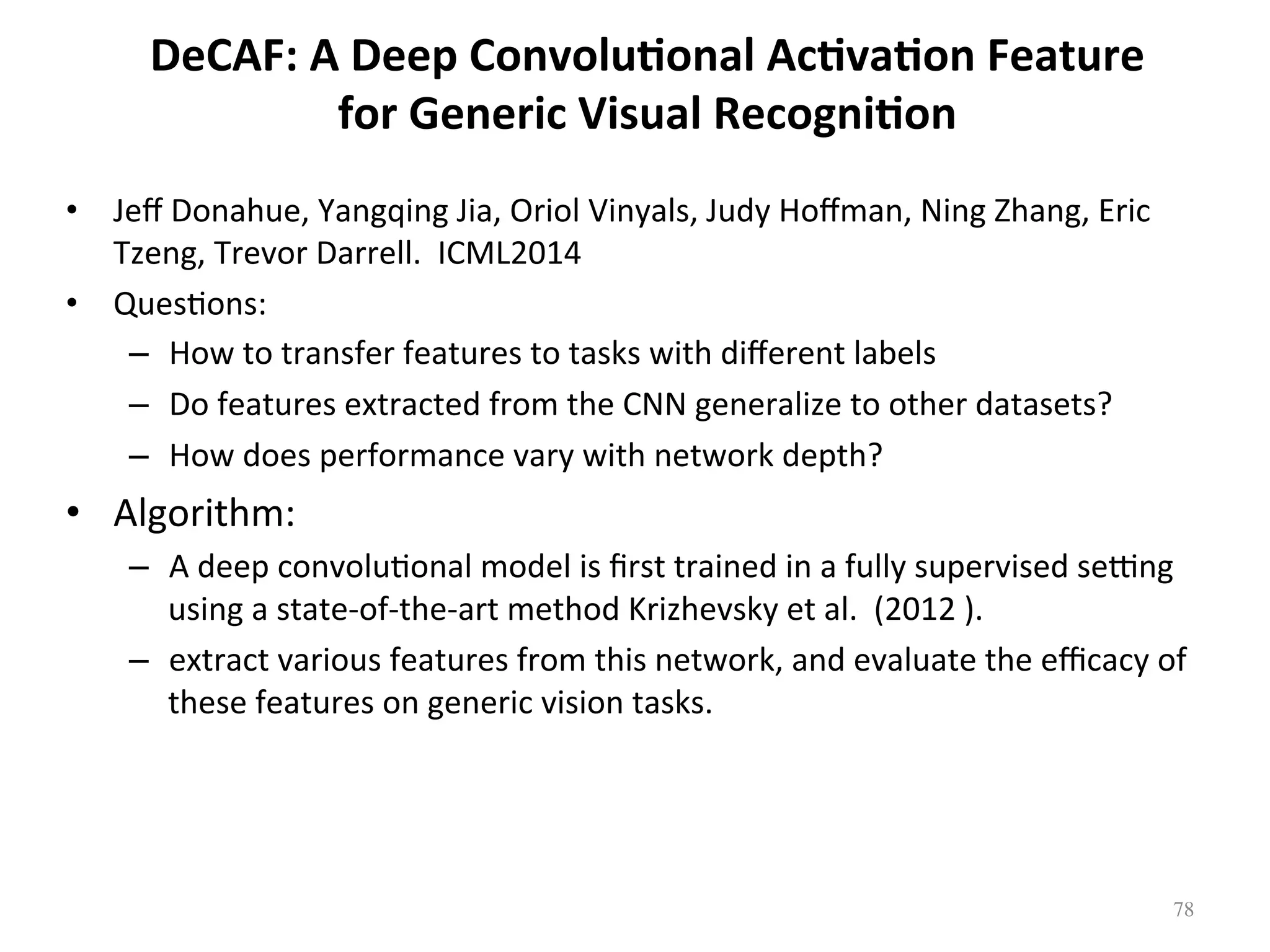 DeCAF:	A	Deep	Convolu7onal	Ac7va7on	Feature	
for	Generic	Visual	Recogni7on	
•  Jeﬀ	Donahue,	Yangqing	Jia,	Oriol	Vinyals,	Judy	Hoﬀman,	Ning	Zhang,	Eric	
Tzeng,	Trevor	Darrell.		ICML2014	
•  Ques7ons:		
–  How	to	transfer	features	to	tasks	with	diﬀerent	labels	
–  Do	features	extracted	from	the	CNN	generalize	to	other	datasets?		
–  How	does	performance	vary	with	network	depth?		
•  Algorithm:	
–  A	deep	convolu7onal	model	is	ﬁrst	trained	in	a	fully	supervised	seqng	
using	a	state-of-the-art	method	Krizhevsky	et	al.		(2012	).		
–  extract	various	features	from	this	network,	and	evaluate	the	eﬃcacy	of	
these	features	on	generic	vision	tasks.	
78	
 