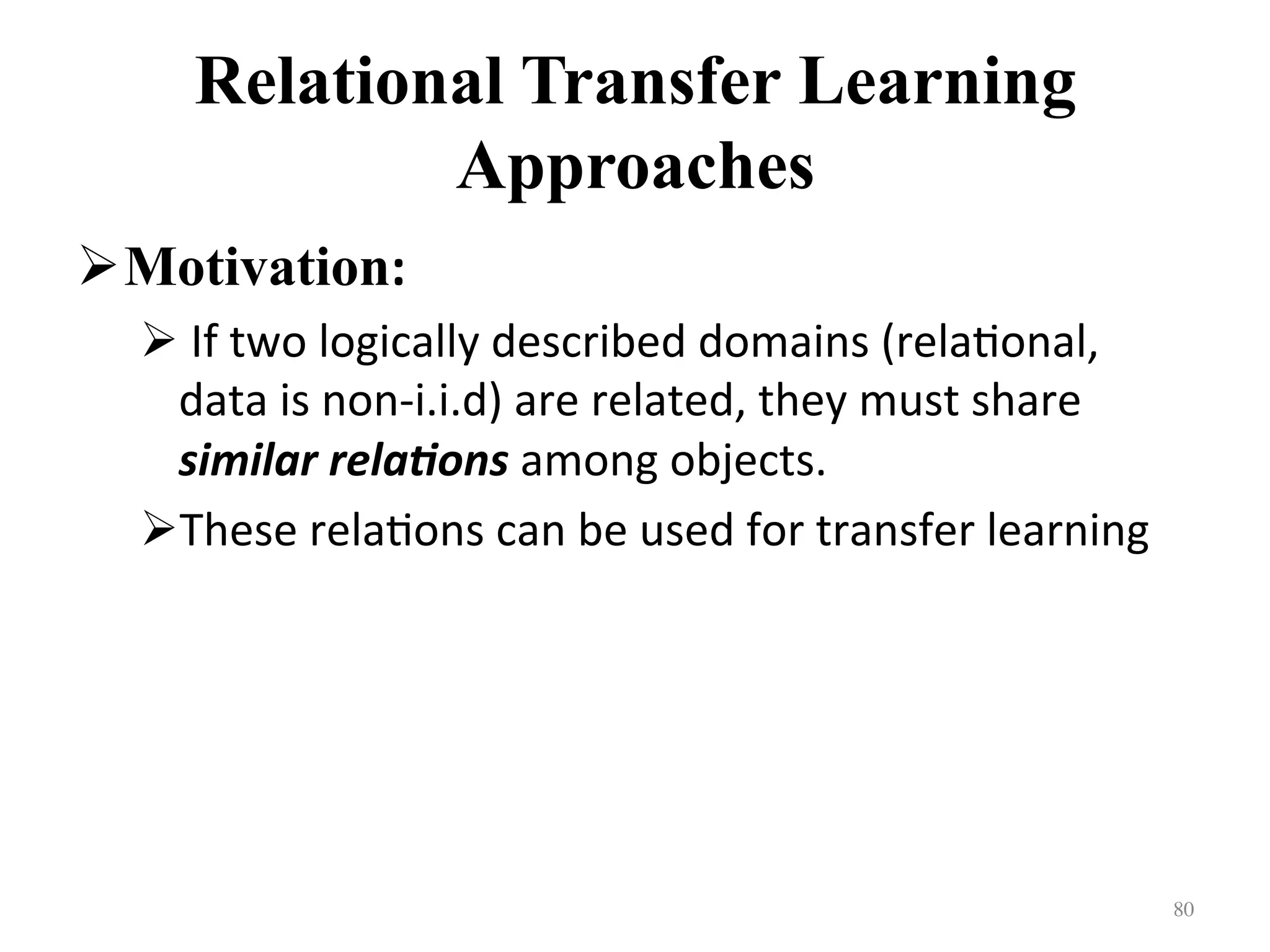 Relational Transfer Learning
Approaches
! Motivation:	
! 	If	two	logically	described	domains	(rela7onal,	
data	is	non-i.i.d)	are	related,	they	must	share	
similar	rela)ons	among	objects.		
! These	rela7ons	can	be	used	for	transfer	learning	
80	
 