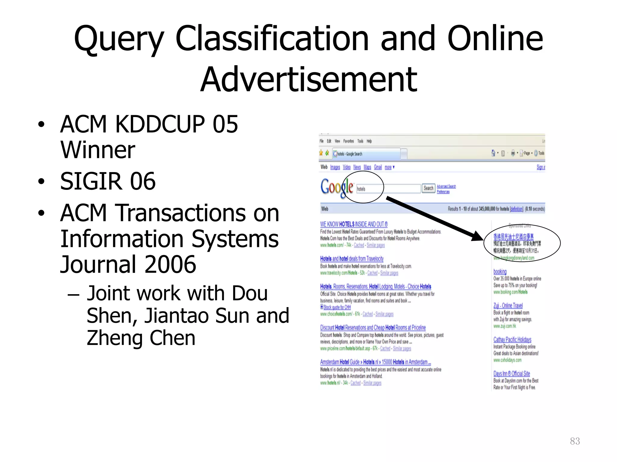 83	
Query Classification and Online
Advertisement
•  ACM KDDCUP 05
Winner
•  SIGIR 06
•  ACM Transactions on
Information Systems
Journal 2006
–  Joint work with Dou
Shen, Jiantao Sun and
Zheng Chen
 