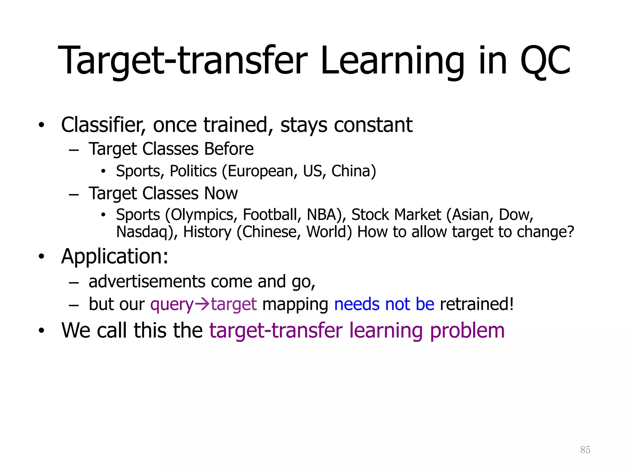 85	
Target-transfer Learning in QC
•  Classifier, once trained, stays constant
–  Target Classes Before
•  Sports, Politics (European, US, China)
–  Target Classes Now
•  Sports (Olympics, Football, NBA), Stock Market (Asian, Dow,
Nasdaq), History (Chinese, World) How to allow target to change?
•  Application:
–  advertisements come and go,
–  but our query"target mapping needs not be retrained!
•  We call this the target-transfer learning problem
 