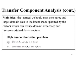 Transfer Component Analysis (cont.)
Main idea: the learned should map the source and
target domain data to the latent space spanned by the
factors which can reduce domain difference and
preserve original data structure.
45	
High level optimization problem
 