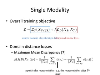 Single	Modality
•  Overall	training	objec7ve	
•  Domain	distance	losses	
– Maximum	Mean	Discrepancy	[7]	
source domain classiﬁcation lossdomain distance loss
a particular representation, e.g. the representation after 5th
layer
 