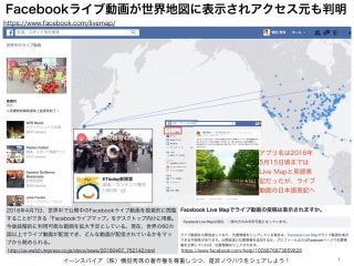 Facebookライブ動画が世界地図に表示されアクセス元も判明
イーンスパイア（株）横田秀珠の著作権を尊重しつつ、是非ノウハウをシェアしよう！ 1
⚫
https://www.facebook.com/help/1028876873859628
2016年4月7日、世界中で公開中のFacebookライブ動画を視覚的に閲覧
することができる「Facebookライブマップ」をデスクトップ向けに用意。
今後段階的に利用可能な範囲を拡大予定としている。現在、世界の60カ
国以上でライブ動画が配信でき、どんな動画が配信されているかをマッ
プから眺められる。
http://av.watch.impress.co.jp/docs/news/20160407_752142.html
https://www.facebook.com/livemap/
アプリ名は2016年
5月15日頃までは
Live Mapと英語表
記だったが、ライブ
動画の日本語表記へ
 