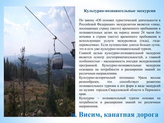п. Висим, канатная дорога
Культурно-познавательные экскурсии
По закону «Об основах туристической деятельности в
Российской Федерации» экскурсантом является «лицо,
посещающее страну (место) временного пребывания в
познавательных целях на период менее 24 часов без
ночевки в стране (месте) временного пребывания и
использующее услуги экскурсовода (гида), гида-
переводчика». Если путешествие длится больше суток,
это и есть уже культурно-познавательный туризм.
Главной целью культурно-познавательной экскурсии
является осмотр достопримечательностей, а главной
особенностью – насыщенность поездки экскурсионной
программой. Культурно-познавательные экскурсии
основаны на потребности в расширении знаний по
различным направлениям.
Культурно-исторический потенциал Урала весьма
разнообразен, что способствует развитию
познавательного туризма и его форм в виде экскурсий
по музеям городов Свердловской области и Пермского
края.
Культурно – познавательный туризм основан на
потребности в расширении знаний по различным
направления.
 