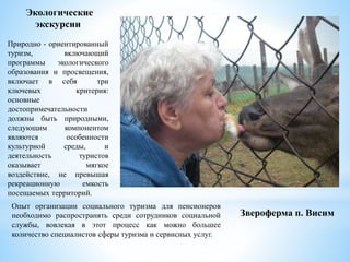 Опыт организации социального туризма для пенсионеров
необходимо распространять среди сотрудников социальной
службы, вовлекая в этот процесс как можно большее
количество специалистов сферы туризма и сервисных услуг.
Экологические
экскурсии
Природно - ориентированный
туризм, включающий
программы экологического
образования и просвещения,
включает в себя три
ключевых критерия:
основные
достопримечательности
должны быть природными,
следующим компонентом
являются особенности
культурной среды, и
деятельность туристов
оказывает мягкое
воздействие, не превышая
рекреационную емкость
посещаемых территорий.
Звероферма п. Висим
 