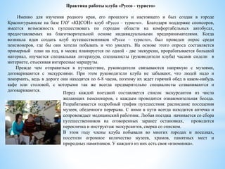 Практика работы клуба «Руссо - туристо»
Именно для изучения родного края, его прошлого и настоящего и был создан в городе
Краснотурьинске на базе ГАУ «КЦСОН» клуб «Руссо – туристо». Благодаря поддержке спонсоров,
имеется возможность путешествовать по городам области на комфортабельных автобусах,
предоставляемых на благотворительной основе индивидуальными предпринимателями. Когда
возникла идея создать клуб путешественников «Руссо – туристо», был проведен опрос среди
пенсионеров, где бы они хотели побывать и что увидеть. На основе этого опроса составляется
примерный план на год, в месяц планируется по одной - две экскурсии, прорабатывается большой
материал, изучается специальная литература, специалисты (руководители клуба) часами сидели в
интернете, отыскивая интересные маршруты.
Прежде чем отправиться в путешествие, руководители связываются напрямую с музеями,
договариваются с экскурсиями. При этом руководители клуба не забывают, что людей надо и
покормить, ведь в дороге они находятся по 6-8 часов, поэтому их ждет горячий обед в каком-нибудь
кафе или столовой, с которыми так же всегда предварительно специалисты созваниваются и
договариваются.
Перед каждой поездкой составляется список экскурсантов из числа
желающих пенсионеров, с каждым проводится ознакомительная беседа.
Разрабатывается подробный график путешествия: расписание посещения
музеев, обеденного перерыва. С ними в пути всегда находится аптечка и
сопровождает медицинский работник. Любая поездка начинается со сбора
путешественников на оговоренных заранее остановках, проводится
перекличка и инструктаж экскурсантов, сверка со списком.
В этом году члены клуба побывали во многих городах и поселках,
посетили огромное количество музеев, храмов, памятных мест и
природных памятников. У каждого из них есть своя «изюминка».
 