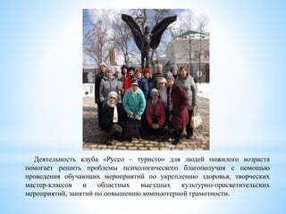 Деятельность клуба «Руссо – туристо» для людей пожилого возраста
помогает решить проблемы психологического благополучия с помощью
проведения обучающих мероприятий по укреплению здоровья, творческих
мастер-классов и областных выездных культурно-просветительских
мероприятий, занятий по повышению компьютерной грамотности.
 