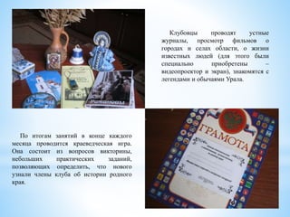 Клубовцы проводят устные
журналы, просмотр фильмов о
городах и селах области, о жизни
известных людей (для этого были
специально приобретены –
видеопроектор и экран), знакомятся с
легендами и обычаями Урала.
По итогам занятий в конце каждого
месяца проводится краеведческая игра.
Она состоит из вопросов викторины,
небольших практических заданий,
позволяющих определить, что нового
узнали члены клуба об истории родного
края.
 