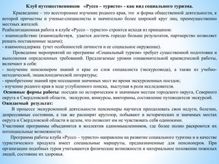 Клуб путешественников «Руссо – туристо» - как вид социального туризма.
Краеведение – это всестороннее изучение родного края, это и форма общественной деятельности, к
которой причастны и ученые-специалисты и значительно более широкий круг лиц, преимущественно
местных жителей.
Реабилитационная работа в клубе «Руссо – туристо» строится исходя из принципов:
- взаимодействие (взаимодействуя, удается достичь гораздо больше результатов, партнерство позволяет
решать поставленные задачи);
- взаимоподдержка (учет особенностей личности и ее социальное окружение).
Проведение мероприятий по программе «Социальный туризм» требует существенной подготовки и
выполнения определенных требований. Предлагаемые уровни ознакомительной краеведческой работы,
включают в себя:
- получение пенсионером знаний о крае со слов специалиста (экскурсовода), а также из учебно-
методической, энциклопедической литературы;
- приобретение знаний при посещении значимых мест во время экскурсионных поездок;
- изучение родного края в ходе углубленного поиска, выступая в роли исследователя.
Основные формы работы: поездки по историческим и значимым местам городского округа, Северного
округа и Свердловской области, экскурсии, конкурсы, викторины, составление путеводителя экскурсий.
Ожидаемый результат:
В процессе экскурсионной деятельности пенсионеры научатся преодолевать свои недуги, болезни,
депрессивные состояния, а так же расширят кругозор, побывают в исторических и значимых местах
округа и Свердловской области в целом, что позволит им не чувствовать себя одинокими.
Участники программы объединятся в коллектив единомышленников, где более полно раскроются их
потенциальные возможности.
Программа работы клуба «Руссо – туристо» направлена на развитие социального туризма и в качестве
туристического продукта имеет специальные маршруты, предназначенные для пенсионеров. При
организации подобных туров учитываются физические возможности и материальное положение пожилых
людей, состояние их здоровья.
 