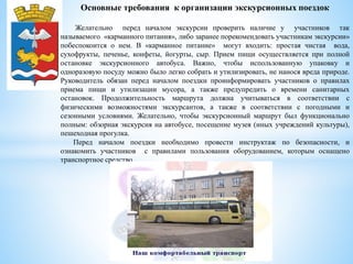 Основные требования к организации экскурсионных поездок
Желательно перед началом экскурсии проверить наличие у участников так
называемого «карманного питания», либо заранее порекомендовать участникам экскурсии»
побеспокоится о нем. В «карманное питание» могут входить: простая чистая вода,
сухофрукты, печенье, конфеты, йогурты, сыр. Прием пищи осуществляется при полной
остановке экскурсионного автобуса. Важно, чтобы использованную упаковку и
одноразовую посуду можно было легко собрать и утилизировать, не нанося вреда природе.
Руководитель обязан перед началом поездки проинформировать участников о правилах
приема пищи и утилизации мусора, а также предупредить о времени санитарных
остановок. Продолжительность маршрута должна учитываться в соответствии с
физическими возможностями экскурсантов, а также в соответствии с погодными и
сезонными условиями. Желательно, чтобы экскурсионный маршрут был функционально
полным: обзорная экскурсия на автобусе, посещение музея (иных учреждений культуры),
пешеходная прогулка.
Перед началом поездки необходимо провести инструктаж по безопасности, и
ознакомить участников с правилами пользования оборудованием, которым оснащено
транспортное средство.
 