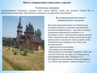 Виды и направления социального туризма:
Религиозные экскурсии
Подразумевается посещение «святых» мест нашей области, таких, как урочище Ганина Яма и
Верхотурские монастыри. Организуются специально для верующих пенсионеров.
Культурно-развлекательные и
познавательные экскурсии
Культурно-развлекательные и познавательные
экскурсии сводятся к массовым мероприятиям
различной направленности – выставки, концерты,
спортивные мероприятия, конкурсы и т.д.
Основная их цель – развлечение во время поездки.
Такие экскурсии имеют непродолжительный срок
проведения, от нескольких часов до одних суток.
Развлекательные экскурсии могут быть двух
разновидностей:
- периодические или разовые;
- Регулярные или постоянные.
Периодические или разовые экскурсии (такие, как
поездки в Кытлым, на озера под Североуральск,
Екатеринбургский театр Эстрады и т.д.)
Регулярные или постоянные (страусиная ферма в
пос. Висим, Кунгурские ледяные пещеры и т.д.)
 