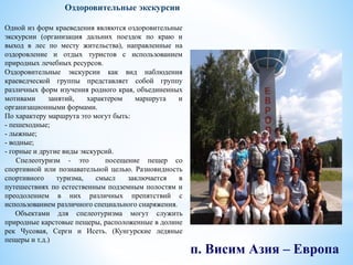 п. Висим Азия – Европа
Оздоровительные экскурсии
Одной из форм краеведения являются оздоровительные
экскурсии (организация дальних поездок по краю и
выход в лес по месту жительства), направленные на
оздоровление и отдых туристов с использованием
природных лечебных ресурсов.
Оздоровительные экскурсии как вид наблюдения
краеведческой группы представляет собой группу
различных форм изучения родного края, объединенных
мотивами занятий, характером маршрута и
организационными формами.
По характеру маршрута это могут быть:
- пешеходные;
- лыжные;
- водные;
- горные и другие виды экскурсий.
Спелеотуризм - это посещение пещер со
спортивной или познавательной целью. Разновидность
спортивного туризма, смысл заключается в
путешествиях по естественным подземным полостям и
преодолением в них различных препятствий с
использованием различного специального снаряжения.
Объектами для спелеотуризма могут служить
природные карстовые пещеры, расположенные в долине
рек Чусовая, Серги и Исеть. (Кунгурские ледяные
пещеры и т.д.)
 