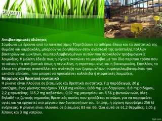 Ρίγανη
Αντιβακτηριακές ιδιότητες
Σύμφωνα με έρευνα από το πανεπιστήμιο Τζορτζτάουν τα αιθέρια έλαια και τα συστατικά της
θυμόλη και καρβακόλη, μπορούν να βοηθήσουν στην αναστολή της ανάπτυξης πολλών
βακτηρίων και μυκήτων, συμπεριλαμβανομένων αυτών που προκαλούν τροφιμογενείς
λοιμώξεις. Η μελέτη έδειξε πως η ρίγανη σκοτώνει τα μικρόβια με τον ίδιο περίπου τρόπο που
το κάνουν τα αντιβιοτικά όπως η πενικιλίνη, η στρεπτομυκίνη και η βανκομυκίνη. Επιπλέον, το
έλαιο της ρίγανης αναστέλλει την ανάπτυξη των ζυμομυκήτων, συμπεριλαμβανομένου του
candida albicans, που μπορεί να προκαλέσει κολπίτιδα ή στοματικές λοιμώξεις.
Βιταμίνες και θρεπτικά συστατικά
Η ρίγανη είναι πλούσια σε βιταμίνες και θρεπτικά συστατικά. Για παράδειγμα, 20 g
αποξηραμένης ρίγανης παρέχουν 333,8 mg καλίου, 0,88 mg ψευδαργύρου, 8,8 mg σιδήρου,
2,2 g πρωτεΐνης, 315,2 mg ασβεστίου, 0,92 mg μαγνησίου και 8,56 g φυτικών ινών, όλες
δηλαδή τις ζωτικής σημασίας θρεπτικές ουσίες που χρειάζεται το σώμα, για να παραμείνει
υγιές και να εργαστεί στο μέγιστο των δυνατοτήτων του. Επίσης, η ρίγανη προσφέρει 256 kJ
ενέργειας. Η ρίγανη είναι πλούσια σε βιταμίνες Β3 και Β6. Ολα αυτά σε 61,2 θερμίδες, 2,05 g
λίπους και 3 mg νατρίου.
 