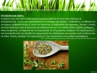 Αντιοξειδωτικά οφέλη
Η ρίγανη είναι ένα από τα αρτυματικά (καρυκευτικά) φυτά, που είναι πλούσια σε
αντιοξειδωτικά, ουσίες που προστατεύουν τα κύτταρα από βλάβες. Επιβραδύνει τη φθορά των
κυττάρων, επιβραδύνοντας μ’ αυτό τον τρόπο και τη διαδικασία της γήρανσης. Μπορεί, επίσης,
να είναι καλύτερη πηγή διαιτητικών αντιοξειδωτικών απ’ ό,τι πολλές άλλες ομάδες τροφίμων,
όπως τα φρούτα, τα λαχανικά και τα δημητριακά. Σε 20 g ρίγανης υπάρχουν 10 mg βιταμίνης C,
ένα αντιοξειδωτικό που βοηθά στο σχηματισμό του κολλαγόνου και κρατάει υγιή τα δόντια και
τα ούλα. Επίσης, περιέχει 3,6 mg βιταμίνης Ε, που προστατεύει τα ερυθρά αιμοσφαίρια.
- ΠΗΓΗ : http://www.medinova.gr/poia-einai-ta-ofeli-tis-ygeias-apo-ti-rigani/#sthash.BQAnmwGz.dpuf
 