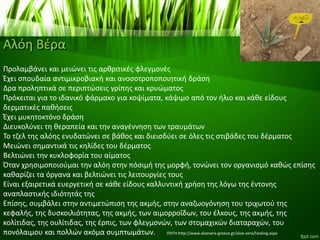 Αλόη Βέρα
Προλαμβάνει και μειώνει τις αρθριτικές φλεγμονές
Έχει σπουδαία αντιμικροβιακή και ανοσοτροποποιητική δράση
Δρα προληπτικά σε περιπτώσεις γρίπης και κρυώματος
Πρόκειται για το ιδανικό φάρμακο για κοψίματα, κάψιμο από τον ήλιο και κάθε είδους
δερματικές παθήσεις
Έχει μυκητοκτόνο δράση
Διευκολύνει τη θεραπεία και την αναγέννηση των τραυμάτων
Το τζελ της αλόης ενυδατώνει σε βάθος και διεισδύει σε όλες τις στιβάδες του δέρματος
Μειώνει σημαντικά τις κηλίδες του δέρματος
Βελτιώνει την κυκλοφορία του αίματος
Όταν χρησιμοποιούμαι την αλόη στην πόσιμή της μορφή, τονώνει τον οργανισμό καθώς επίσης
καθαρίζει τα όργανα και βελτιώνει τις λειτουργίες τους
Είναι εξαιρετικά ευεργετική σε κάθε είδους καλλυντική χρήση της λόγω της έντονης
αναπλαστικής ιδιότητάς της
Επίσης, συμβάλει στην αντιμετώπιση της ακμής, στην αναζωογόνηση του τριχωτού της
κεφαλής, της δυσκοιλιότητας, της ακμής, των αιμορροΐδων, του έλκους, της ακμής, της
κολίτιδας, της ουλίτιδας, της έρπις, των φλεγμονών, των στομαχικών διαταραχών, του
πονόλαιμου και πολλών ακόμα συμπτωμάτων. ΠΗΓΗ:http://www.aloevera-greece.gr/aloe-vera/healing.aspx
 