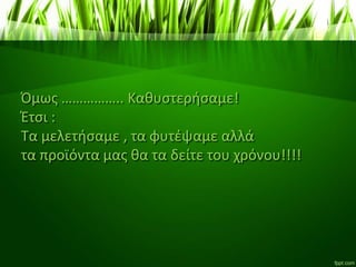 Όμως …………….. Καθυστερήσαμε!
Έτσι :
Τα μελετήσαμε , τα φυτέψαμε αλλά
τα προϊόντα μας θα τα δείτε του χρόνου!!!!
 