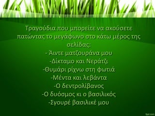 Τραγούδια που μπορείτε να ακούσετε
πατώντας το μεγάφωνο στο κάτω μέρος της
σελίδας:
- Άιντε ματζουράνα μου
-Δίκταμο και Νεράτζι
-Θυμάρι ρίχνω στη φωτιά
-Μέντα και λεβάντα
-Ο δεντρολίβανος
-Ο δυόσμος κι ο βασιλικός
-Σγουρέ βασιλικέ μου
 