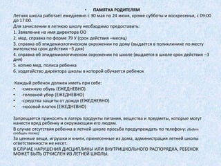 • ПАМЯТКА РОДИТЕЛЯМ
Летняя школа работает ежедневно с 30 мая по 24 июня, кроме субботы и воскресенья, с 09:00
до 17:00.
Для зачислении в летнюю школу необходимо предоставить:
1. Заявление на имя директора ОО
2. мед. справка по форме 79 У (срок действия –месяц)
3. справка об эпидемиологическом окружении по дому (выдается в поликлинике по месту
жительства срок действия –3 дня)
4. справка об эпидемиологическом окружении по школе (выдается в школе срок действия –3
дня)
5. копию мед. полиса ребенка
6. ходатайство директора школы в которой обучается ребенок
Каждый ребенок должен иметь при себе:
• -сменную обувь (ЕЖЕДНЕВНО)
• -головной убор (ЕЖЕДНЕВНО)
• -средства защиты от дождя (ЕЖЕДНЕВНО)
• -носовой платок (ЕЖЕДНЕВНО)
Запрещается приносить в лагерь продукты питания, вещества и предметы, которые могут
нанести вред ребенку и окружающим его людям.
В случае отсутствия ребенка в летней школе просьба предупреждать по телефону: (будет
сообщен позже)
За ценные вещи, игрушки и книги, принесенные из дома, администрация летней школы
ответственности не несет.
В СЛУЧАЕ НАРУШЕНИЯ ДИСЦИПЛИНЫ ИЛИ ВНУТРИШКОЛЬНОГО РАСПОРЯДКА, РЕБЕНОК
МОЖЕТ БЫТЬ ОТЧИСЛЕН ИЗ ЛЕТНЕЙ ШКОЛЫ.
 