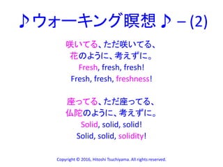 ♪ウォーキング瞑想♪ – (2)
咲いてる、ただ咲いてる、
花のように、考えずに。
Fresh, fresh, fresh!
Fresh, fresh, freshness!
座ってる、ただ座ってる、
仏陀のように、考えずに。
Solid, solid, solid!
Solid, solid, solidity!
Copyright © 2016, Hitoshi Tsuchiyama. All rights reserved.
 