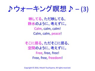 ♪ウォーキング瞑想♪ – (3)
映してる、ただ映してる、
静水のように、考えずに。
Calm, calm, calm!
Calm, calm, peace!
そこに居る、ただそこに居る、
空間のように、考えずに。
Free, free, free!
Free, free, freedom!
Copyright © 2016, Hitoshi Tsuchiyama. All rights reserved.
 