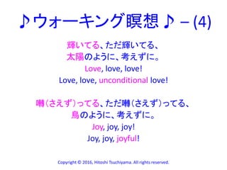 ♪ウォーキング瞑想♪ – (4)
輝いてる、ただ輝いてる、
太陽のように、考えずに。
Love, love, love!
Love, love, unconditional love!
囀（さえず）ってる、ただ囀（さえず）ってる、
鳥のように、考えずに。
Joy, joy, joy!
Joy, joy, joyful!
Copyright © 2016, Hitoshi Tsuchiyama. All rights reserved.
 