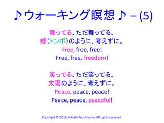 ♪ウォーキング瞑想♪ – (5)
舞ってる、ただ舞ってる、
蝶（トンボ）のように、考えずに。
Free, free, free!
Free, free, freedom!
笑ってる、ただ笑ってる、
太陽のように、考えずに。
Peace, peace, peace!
Peace, peace, peaceful!
Copyright © 2016, Hitoshi Tsuchiyama. All rights reserved.
 